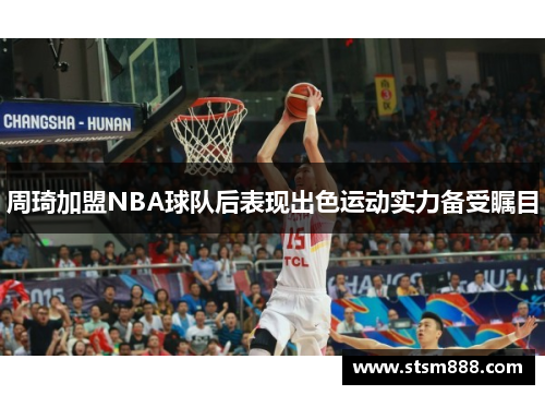 周琦加盟NBA球队后表现出色运动实力备受瞩目